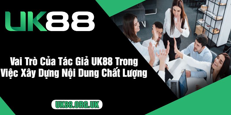 Vai Trò Của Tác Giả UK88 Trong Việc Xây Dựng Nội Dung Chất Lượng